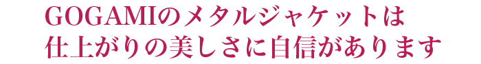 後神のメタルジャケットは仕上がりの美しさに自信があります